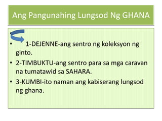 Ang Pangunahing Lungsod Ng GHANA
•
•    1-DEJENNE-ang sentro ng koleksyon ng
  ginto.
• 2-TIMBUKTU-ang sentro para sa mga caravan
  na tumatawid sa SAHARA.
• 3-KUMBI-ito naman ang kabiserang lungsod
  ng ghana.
 
