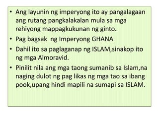 • Ang layunin ng imperyong ito ay pangalagaan
  ang rutang pangkalakalan mula sa mga
  rehiyong mappagkukunan ng ginto.
• Pag bagsak ng Imperyong GHANA
• Dahil ito sa paglaganap ng ISLAM,sinakop ito
  ng mga Almoravid.
• Pinilit nila ang mga taong sumanib sa Islam,na
  naging dulot ng pag likas ng mga tao sa ibang
  pook,upang hindi mapili na sumapi sa ISLAM.
 