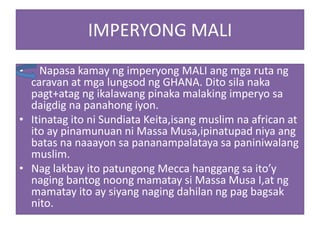 IMPERYONG MALI
•   Napasa kamay ng imperyong MALI ang mga ruta ng
  caravan at mga lungsod ng GHANA. Dito sila naka
  pagt+atag ng ikalawang pinaka malaking imperyo sa
  daigdig na panahong iyon.
• Itinatag ito ni Sundiata Keita,isang muslim na african at
  ito ay pinamunuan ni Massa Musa,ipinatupad niya ang
  batas na naaayon sa pananampalataya sa paniniwalang
  muslim.
• Nag lakbay ito patungong Mecca hanggang sa ito’y
  naging bantog noong mamatay si Massa Musa I,at ng
  mamatay ito ay siyang naging dahilan ng pag bagsak
  nito.
 