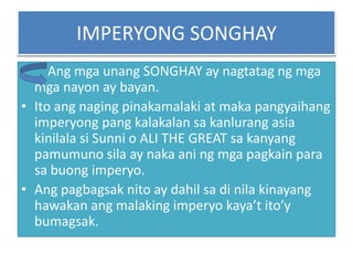 IMPERYONG SONGHAY
•    Ang mga unang SONGHAY ay nagtatag ng mga
  mga nayon ay bayan.
• Ito ang naging pinakamalaki at maka pangyaihang
  imperyong pang kalakalan sa kanlurang asia
  kinilala si Sunni o ALI THE GREAT sa kanyang
  pamumuno sila ay naka ani ng mga pagkain para
  sa buong imperyo.
• Ang pagbagsak nito ay dahil sa di nila kinayang
  hawakan ang malaking imperyo kaya’t ito’y
  bumagsak.
 