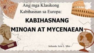 Ang mga Klasikong
Kabihasnan sa Europa:
KABIHASNANG
MINOAN AT MYCENAEAN
Inihanda: Jeric L. Mier
 
