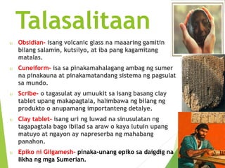 Talasalitaan 
 Obsidian- isang volcanic glass na maaaring gamitin 
bilang salamin, kutsilyo, at iba pang kagamitang 
matalas. 
 Cuneiform- isa sa pinakamahalagang ambag ng sumer 
na pinakauna at pinakamatandang sistema ng pagsulat 
sa mundo. 
 Scribe- o tagasulat ay umuukit sa isang basang clay 
tablet upang makapagtala, halimbawa ng bilang ng 
produkto o anupamang importanteng detalye. 
 Clay tablet- isang uri ng luwad na sinusulatan ng 
tagapagtala bago ibilad sa araw o kaya lutuin upang 
matuyo at ngayon ay napreserba ng mahabang 
panahon. 
 Epiko ni Gilgamesh- pinaka-unang epiko sa daigdig na 
likha ng mga Sumerian. 
 