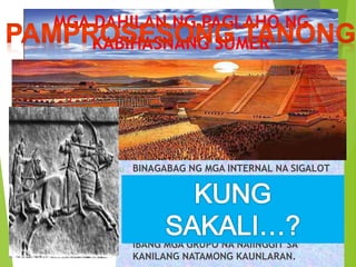 MGA DAHILAN NG PAGLAHO NG 
KABIHASNANG SUMER 
 BINAGABAG NG MGA INTERNAL NA SIGALOT 
DAHIL SA AGAWAN SA KARAPATAN SA LUPA AT 
TUBIG. 
 WALA RING NATURAL NA DEPENSA SA PALIGID 
NG MGA TEMPLONG-LUNGSOD ESTADO KUNG 
KAYA’T MADALI SILANG SINAKOP NG NG 
IBANG MGA GRUPO NA NAIINGGIT SA 
KANILANG NATAMONG KAUNLARAN. 
 