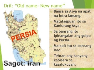 Dril: “Old name- New name” 
 Bansa sa Asya na apat 
na letra lamang. 
 Matatagpuan ito sa 
Kanlurang Asya. 
 Sa bansang ito 
ipinangalan ang golpo 
ng Persia. 
 Malapit ito sa bansang 
Iraq. 
 Tehran ang kanyang 
kabisera sa 
kasalukuyan. 
 