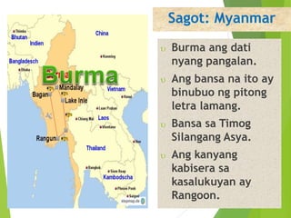 Sagot: Myanmar 
 Burma ang dati 
nyang pangalan. 
 Ang bansa na ito ay 
binubuo ng pitong 
letra lamang. 
 Bansa sa Timog 
Silangang Asya. 
 Ang kanyang 
kabisera sa 
kasalukuyan ay 
Rangoon. 
 