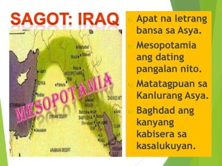  Apat na letrang 
bansa sa Asya. 
 Mesopotamia 
ang dating 
pangalan nito. 
 Matatagpuan sa 
Kanlurang Asya. 
 Baghdad ang 
kanyang 
kabisera sa 
kasalukuyan. 
 