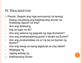 IV. EBALWASYON:
 Panuto: Sagutin ang mga sumusunod na tanong:
1. Saang umusbong ang Kabihasnang Sumer na
tinatawag ngayon na Iraq?
2. Ano ang dalawang
3. ilog sa lugar na ito?
4. Ano ang sistema ng pagsulat ng mga Sumerian?
5. Ano ang pinakamalaking gusali o templo sa Sumer?
6. Ano ang pinakamataas na uri ng tao sa lipunan ng
Sumer?
7. Ano ang tawag sa taong tagasulat sa clay tablet?
8. Magbigay ng
9. naging ambag ng
10. Kabihasnang Sumer
 