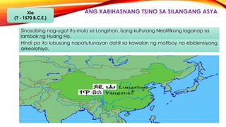 ANG KABIHASNANG TSINO SA SILANGANG ASYAXia
(? - 1570 B.C.E.)
Sinasabing nag-ugat ito mula sa Longshan, isang kulturang Neolitikong laganap sa
lambak ng Huang Ho.
Hindi pa ito lubusang napatutunayan dahil sa kawalan ng matibay na ebidensiyang
arkeolohiya.
 