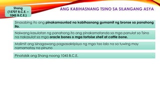 ANG KABIHASNANG TSINO SA SILANGANG ASYAShang
(1570? B.C.E. –
1045 B.C.E.)
Sinasabing ito ang pinakamaunlad na kabihasnang gumamit ng bronse sa panahong
ito.
Naiwang kasulatan ng panahong ito ang pinakamatanda sa mga panulat sa Tsino
na nakasulat sa mga oracle bones o mga tortoise shell at cattle bone.
Malimit ang isinagawang pagsasakripisyo ng mga tao lalo na sa tuwing may
namamatay na pinuno
Pinatalsik ang Shang noong 1045 B.C.E.
 