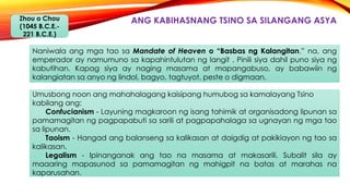 ANG KABIHASNANG TSINO SA SILANGANG ASYAZhou o Chou
(1045 B.C.E.-
221 B.C.E.)
Naniwala ang mga tao sa Mandate of Heaven o “Basbas ng Kalangitan.” na, ang
emperador ay namumuno sa kapahintulutan ng langit . Pinili siya dahil puno siya ng
kabutihan. Kapag siya ay naging masama at mapangabuso, ay babawiin ng
kalangiatan sa anyo ng lindol, bagyo, tagtuyot, peste o digmaan.
Umusbong noon ang mahahalagang kaisipang humubog sa kamalayang Tsino
kabilang ang:
Confucianism - Layuning magkaroon ng isang tahimik at organisadong lipunan sa
pamamagitan ng pagpapabuti sa sarili at pagpapahalaga sa ugnayan ng mga tao
sa lipunan.
Taoism - Hangad ang balanseng sa kalikasan at daigdig at pakikiayon ng tao sa
kalikasan.
Legalism - Ipinanganak ang tao na masama at makasarili. Subalit sila ay
maaaring mapasunod sa pamamagitan ng mahigpit na batas at marahas na
kaparusahan.
 