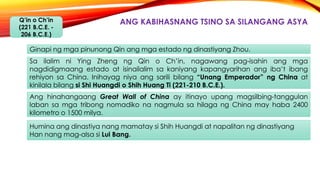 ANG KABIHASNANG TSINO SA SILANGANG ASYAQ’in o Ch’in
(221 B.C.E. -
206 B.C.E.)
Ginapi ng mga pinunong Qin ang mga estado ng dinastiyang Zhou.
Ang hinahangaang Great Wall of China ay itinayo upang magsilbing-tanggulan
laban sa mga tribong nomadiko na nagmula sa hilaga ng China may haba 2400
kilometro o 1500 milya.
Sa ilalim ni Ying Zheng ng Qin o Ch’in, nagawang pag-isahin ang mga
nagdidigmaang estado at isinailalim sa kaniyang kapangyarihan ang iba’t ibang
rehiyon sa China. Inihayag niya ang sarili bilang “Unang Emperador” ng China at
kinilala bilang si Shi Huangdi o Shih Huang Ti (221-210 B.C.E.).
Humina ang dinastiya nang mamatay si Shih Huangdi at napalitan ng dinastiyang
Han nang mag-alsa si Lui Bang.
 