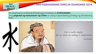 ANG KABIHASNANG TSINO SA SILANGANG ASYAHan
(202 B.C.E. -
220 C.E.)
Ito ang kauna-unahang dinastiyang yumakap sa Confucianism.
Ang pagsulat ng kasaysayan ng China ay isang napakalaking ambag ng Dinastiyang
Han.
 