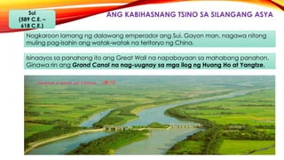 ANG KABIHASNANG TSINO SA SILANGANG ASYASui
(589 C.E. –
618 C.E.)
Nagkaroon lamang ng dalawang emperador ang Sui. Gayon man, nagawa nitong
muling pag-isahin ang watak-watak na teritoryo ng China.
Isinaayos sa panahong ito ang Great Wall na napabayaan sa mahabang panahon.
Ginawa rin ang Grand Canal na nag-uugnay sa mga ilog ng Huang Ho at Yangtze.
 