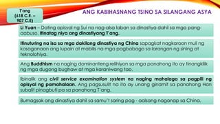 ANG KABIHASNANG TSINO SA SILANGANG ASYAT’ang
(618 C.E. –
907 C.E)
Li Yuan – Dating opisyal ng Sui na nag-alsa laban sa dinastiya dahil sa mga pang-
aabuso. Itinatag niya ang dinastiyang T’ang.
Itinuturing na isa sa mga dakilang dinastiya ng China sapagkat nagkaroon muli ng
kasaganaan ang lupain at mabilis na mga pagbabago sa larangan ng sining at
teknolohiya.
Ang Buddhism na naging dominanteng relihiyon sa mga panahong ito ay tinangkilik
ng mga dugong bughaw at mga karaniwang tao.
Ibinalik ang civil service examination system na naging mahalaga sa pagpili ng
opisyal ng pamahalaan. Ang pagsusulit na ito ay unang ginamit sa panahong Han
subalit pinagbuti pa sa panahong T’ang.
Bumagsak ang dinastiya dahil sa samu’t saring pag - aalsang naganap sa China.
 