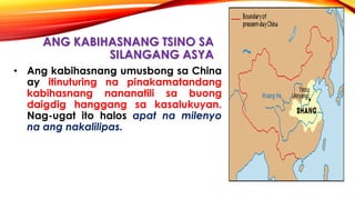 ANG KABIHASNANG TSINO SA
SILANGANG ASYA
• Ang kabihasnang umusbong sa China
ay itinuturing na pinakamatandang
kabihasnang nananatili sa buong
daigdig hanggang sa kasalukuyan.
Nag-ugat ito halos apat na milenyo
na ang nakalilipas.
 