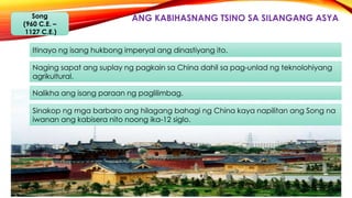 ANG KABIHASNANG TSINO SA SILANGANG ASYASong
(960 C.E. –
1127 C.E.)
Itinayo ng isang hukbong imperyal ang dinastiyang ito.
Naging sapat ang suplay ng pagkain sa China dahil sa pag-unlad ng teknolohiyang
agrikultural.
Nalikha ang isang paraan ng paglilimbag.
Sinakop ng mga barbaro ang hilagang bahagi ng China kaya napilitan ang Song na
iwanan ang kabisera nito noong ika-12 siglo.
 