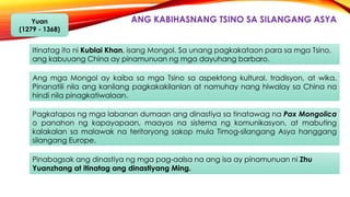 ANG KABIHASNANG TSINO SA SILANGANG ASYAYuan
(1279 - 1368)
Itinatag ito ni Kublai Khan, isang Mongol. Sa unang pagkakataon para sa mga Tsino,
ang kabuuang China ay pinamunuan ng mga dayuhang barbaro.
Ang mga Mongol ay kaiba sa mga Tsino sa aspektong kultural, tradisyon, at wika.
Pinanatili nila ang kanilang pagkakakilanlan at namuhay nang hiwalay sa China na
hindi nila pinagkatiwalaan.
Pagkatapos ng mga labanan dumaan ang dinastiya sa tinatawag na Pax Mongolica
o panahon ng kapayapaan, maayos na sistema ng komunikasyon, at mabuting
kalakalan sa malawak na teritoryong sakop mula Timog-silangang Asya hanggang
silangang Europe.
Pinabagsak ang dinastiya ng mga pag-aalsa na ang isa ay pinamunuan ni Zhu
Yuanzhang at itinatag ang dinastiyang Ming.
 
