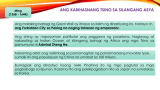 ANG KABIHASNANG TSINO SA SILANGANG ASYAMing
(1368 - 1644)
Ang malaking bahagi ng Great Wall ay itinayo sa ilalim ng dinastiyang ito. Naitayo rin
ang Forbidden City sa Peking na naging tahanan ng emperador.
Ang sining ay napayaman partikular ang paggawa ng porselana. Naglayag at
nakarating sa Indian Ocean at silangang bahagi ng Africa ang mga Tsino sa
pamumuno ni Admiral Zheng He.
Maraming aklat ang nailimbag sa pamamagitan ng pamamaraang movable type.
Lumaki rin ang populasyon ng China na umabot sa 100 milyon.
Bumagsak ang dinastiya noong 1644. Pinahina ito ng mga pagtutol sa mga
pagbabago sa lipunan. Kasama rito ang pakikipaglaban nito sa Japan na sumalakay
sa Korea.
 