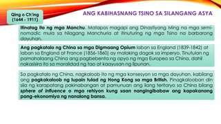 ANG KABIHASNANG TSINO SA SILANGANG ASYAQing o Ch’ing
(1644 - 1911)
Ang pagkatalo ng China sa mga Digmaang Opium laban sa England (1839-1842) at
laban sa England at France (1856-1860) ay malaking dagok sa imperyo. Tinutulan ng
pamahalaang China ang pagbebenta ng opyo ng mga Europeo sa China, dahil
nakasisira ito sa moralidad ng tao at kaayusan ng lipunan.
Itinatag ito ng mga Manchu. Matapos magapi ang Dinastiyang Ming na mga semi-
nomadic mula sa hilagang Manchuria at itinuturing ng mga Tsino na barbarong
dayuhan.
Sa pagkatalo ng China, nagkaloob ito ng mga konsesyon sa mga dayuhan, kabilang
ang pagkakaloob ng lupain tulad ng Hong Kong sa mga British. Pinagkalooban din
sila ng karapatang pakinabangan at pamunuan ang ilang teritoryo sa China bilang
sphere of influence o mga rehiyon kung saan nangingibabaw ang kapakanang
pang-ekonomiya ng nanalong bansa.
 