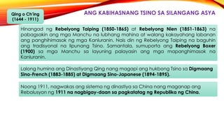 ANG KABIHASNANG TSINO SA SILANGANG ASYAQing o Ch’ing
(1644 - 1911)
Lalong humina ang Dinastiyang Qing nang magapi ang hukbong Tsino sa Digmaang
Sino-French (1883-1885) at Digmaang Sino-Japanese (1894-1895).
Hinangad ng Rebelyong Taiping (1850-1865) at Rebelyong Nien (1851-1863) na
pabagsakin ang mga Manchu na lubhang mahina at walang kakayahang labanan
ang panghihimasok ng mga Kanluranin. Nais din ng Rebelyong Taiping na baguhin
ang tradisyonal na lipunang Tsino. Samantala, sumuporta ang Rebelyong Boxer
(1900) sa mga Manchu sa layuning palayasin ang mga mapanghimasok na
Kanluranin.
Noong 1911, nagwakas ang sistema ng dinastiya sa China nang maganap ang
Rebolusyon ng 1911 na nagbigay-daan sa pagkatatag ng Republika ng China.
 