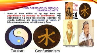 ANG KABIHASNANG TSINO SA
SILANGANG ASYA
• Noon pa man, mithiin na ng mga Tsino ang
pagkakaroon ng mahusay na pamamahala. Ang
pagkakaroon ng mga ideolohiyang suportado ng
estado, partikular ang Confucianism at Taoism, ay
lalo pang nagpatatag sa kabihasnang Tsino
 