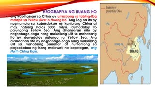 HEOGRAPIYA NG HUANG HO
• ang kabihasnan sa China ay umusbong sa tabing-ilog
malapit sa Yellow River o Huang Ho. Ang ilog na ito ay
nagmumula sa kabundukan ng kanlurang China at
may habang halos 3000 milya. Dumadaloy ito
patungong Yellow Sea. Ang dinaraanan nito ay
nagpabago-bago nang makailang ulit sa mahabang
Ito ay dumadaloy patungo sa Yellow Sea. Ang
dinaraanan nito ay nagpabago-bago nang makailang
ulit sa mahabang panahon at humantong sa
pagkakabuo ng isang malawak na kapatagan, ang
North China Plain.
 