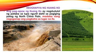 HEOGRAPIYA NG HUANG HO
• Ang pag-apaw ng Huang Ho ay nagdudulot
ng pataba sa lupa ngunit dahil sa pagiging
patag ng North China Plain, madalas nang
nagaganap ang pagbaha sa lugar na ito.
 