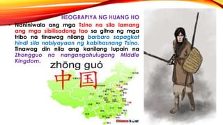 HEOGRAPIYA NG HUANG HO
• Naniniwala ang mga Tsino na sila lamang
ang mga sibilisadong tao sa gitna ng mga
tribo na tinawag nilang barbaro sapagkat
hindi sila nabiyayaan ng kabihasnang Tsino.
Tinawag din nila ang kanilang lupain na
Zhongguo na nangangahulugang Middle
Kingdom.
 