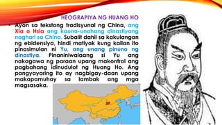 HEOGRAPIYA NG HUANG HO
• Ayon sa tekstong tradisyunal ng China, ang
Xia o Hsia ang kauna-unahang dinastiyang
naghari sa China. Subalit dahil sa kakulangan
ng ebidensiya, hindi matiyak kung kailan ito
pinasimulan ni Yu, ang unang pinuno ng
dinastiya. Pinaniniwalaang si Yu ang
nakagawa ng paraan upang makontrol ang
pagbahang idinudulot ng Huang Ho. Ang
pangyayaring ito ay nagbigay-daan upang
makapamuhay sa lambak ang mga
magsasaka.
 