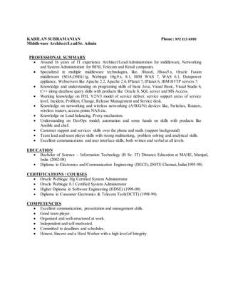 KABILAN SUBRAMANIAN Phone: 972 215 6990
Middleware Architect/Lead/Sr. Admin
PROFESSIONAL SUMMARY
 Around 16 years of IT experience Architect/Lead/Administration for middleware, Networking
and System Administration for BFSI, Telecom and Retail companies.
 Specialized in multiple middleware technologies, like, JBoss6, JBoss5.x, Oracle Fusion
middleware (SOA,OSB)11g, Weblogic 10g,9.x, 8.1, IBM WAS 7, WAS 6.1, Datapower
appliance, Webservers like Apache 2.2, Apache 2.4, IPlanet 7, IPlanet 6, IBM HTTP servers 7.
 Knowledge and understanding on programing skills of basic Java, Visual Basic, Visual Studio 6,
C++ along database query skills with products like Oracle 8, SQL server and MS Access.
 Working knowledge on ITIL V2/V3 model of service deliver, service support areas of service
level, Incident, Problem, Change, Release Management and Service desk.
 Knowledge on networking and wireless networking (A/B/G/N) devices like, Switches, Routers,
wireless routers, access points NAS etc.
 Knowledge on Load balancing, Proxy mechanism.
 Understanding on DevOps model, automation and some hands on skills with products like
Ansible and chef.
 Customer support and services skills over the phone and mails (support background)
 Team lead and team player skills with strong multitasking, problem solving and analytical skills.
 Excellent communications and user interface skills, both written and verbal at all levels.
EDUCATION
 Bachelor of Science – Information Technology (B Sc. IT) Distance Education at MAHE, Manipal,
India (2002-08)
 Diploma in Electronics and Communication Engineering (DECE), DOTE Chennai, India(1995-98)
CERTIFICATIONS / COURSES
 Oracle Weblogic 10g Certified System Administrator
 Oracle Weblogic 8.1 Certified System Administrator
 Higher Diploma in Software Engineering (HDSE) (1998-00)
 Diploma in Consumer Electronics & Telecom Tech(DCTT) (1998-99)
COMPETENCIES
 Excellent communication, presentation and management skills.
 Good team player.
 Organized and well-structured at work.
 Independent and self-motivated.
 Committed to deadlines and schedules.
 Honest, Sincere and a Hard Worker with a high level of Integrity.
 