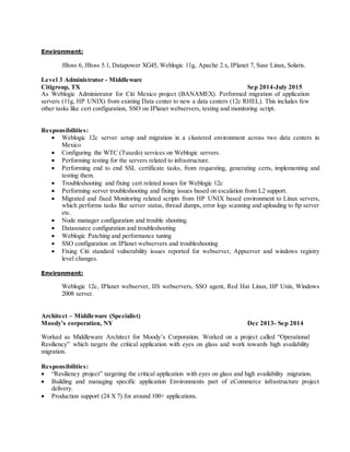 Environment:
JBoss 6, JBoss 5.1, Datapower XG45, Weblogic 11g, Apache 2.x, IPlanet 7, Suse Linux, Solaris.
Level 3 Administrator - Middleware
Citigroup, TX Sep 2014-July 2015
As Weblogic Administrator for Citi Mexico project (BANAMEX). Performed migration of application
servers (11g, HP UNIX) from existing Data center to new a data centers (12c RHEL). This includes few
other tasks like cert configuration, SSO on IPlanet webservers, testing and monitoring script.
Responsibilities:
 Weblogic 12c server setup and migration in a clustered environment across two data centers in
Mexico
 Configuring the WTC (Tuxedo) services on Weblogic servers.
 Performing testing for the servers related to infrastructure.
 Performing end to end SSL certificate tasks, from requesting, generating certs, implementing and
testing them.
 Troubleshooting and fixing cert related issues for Weblogic 12c
 Performing server troubleshooting and fixing issues based on escalation from L2 support.
 Migrated and fixed Monitoring related scripts from HP UNIX based environment to Linux servers,
which performs tasks like server status, thread dumps, error logs scanning and uploading to ftp server
etc.
 Node manager configuration and trouble shooting.
 Datasource configuration and troubleshooting
 Weblogic Patching and performance tuning
 SSO configuration on IPlanet webservers and troubleshooting
 Fixing Citi standard vulnerability issues reported for webserver, Appserver and windows registry
level changes.
Environment:
Weblogic 12c, IPlanet webserver, IIS webservers, SSO agent, Red Hat Linux, HP Unix, Windows
2008 server.
Architect – Middleware (Specialist)
Moody’s corporation, NY Dec 2013- Sep 2014
Worked as Middleware Architect for Moody’s Corporation. Worked on a project called “Operational
Resiliency” which targets the critical application with eyes on glass and work towards high availability
migration.
Responsibilities:
 “Resiliency project” targeting the critical application with eyes on glass and high availability migration.
 Building and managing specific application Environments part of eCommerce infrastructure project
delivery.
 Production support (24 X 7) for around 100+ applications.
 