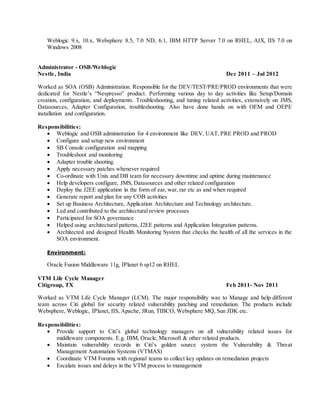 Weblogic 9.x, 10.x, Websphere 8.5, 7.0 ND, 6.1, IBM HTTP Server 7.0 on RHEL, AIX, IIS 7.0 on
Windows 2008
Administrator - OSB/Weblogic
Nestle, India Dec 2011 – Jul 2012
Worked as SOA (OSB) Administration. Responsible for the DEV/TEST/PRE/PROD environments that were
dedicated for Nestle’s “Nespresso” product. Performing various day to day activities like Setup/Domain
creation, configuration, and deployments. Troubleshooting, and tuning related activities, extensively on JMS,
Datasources, Adapter Configuration, troubleshooting. Also have done hands on with OEM and OEPE
installation and configuration.
Responsibilities:
 Weblogic and OSB administration for 4 environment like DEV, UAT, PRE PROD and PROD
 Configure and setup new environment
 SB Console configuration and mapping
 Troubleshoot and monitoring
 Adapter trouble shooting.
 Apply necessary patches whenever required
 Co-ordinate with Unix and DB team for necessary downtime and uptime during maintenance
 Help developers configure, JMS, Datasources and other related configuration
 Deploy the J2EE application in the form of ear, war, rar etc as and when required
 Generate report and plan for any COB activities
 Set up Business Architecture, Application Architecture and Technology architecture.
 Led and contributed to the architectural review processes
 Participated for SOA governance
 Helped using architectural patterns, J2EE patterns and Application Integration patterns.
 Architected and designed Health Monitoring System that checks the health of all the services in the
SOA environment.
Environment:
Oracle Fusion Middleware 11g, IPlanet 6 sp12 on RHEL
VTM Life Cycle Manager
Citigroup, TX Feb 2011- Nov 2011
Worked as VTM Life Cycle Manager (LCM). The major responsibility was to Manage and help different
team across Citi global for security related vulnerability patching and remediation. The products include
Websphere, Weblogic, IPlanet, IIS, Apache, JRun, TIBCO, Websphere MQ, Sun JDK etc.
Responsibilities:
 Provide support to Citi’s global technology managers on all vulnerability related issues for
middleware components. E.g. IBM, Oracle, Microsoft & other related products.
 Maintain vulnerability records in Citi’s golden source system the Vulnerability & Threat
Management Automation Systems (VTMAS)
 Coordinate VTM Forums with regional teams to collect key updates on remediation projects
 Escalate issues and delays in the VTM process to management
 