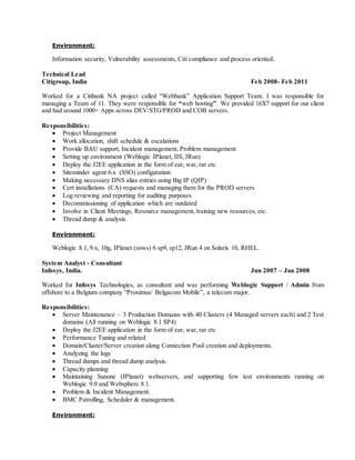 Environment:
Information security, Vulnerability assessments, Citi compliance and process oriented.
Technical Lead
Citigroup, India Feb 2008- Feb 2011
Worked for a Citibank NA project called “Webbank” Application Support Team. I was responsible for
managing a Team of 11. They were responsible for “web hosting”. We provided 16X7 support for our client
and had around 1000+ Apps across DEV/STG/PROD and COB servers.
Responsibilities:
 Project Management
 Work allocation, shift schedule & escalations
 Provide BAU support, Incident management, Problem management
 Setting up environment (Weblogic IPlanet, IIS, JRun)
 Deploy the J2EE application in the form of ear, war, rar etc
 Siteminder agent 6.x (SSO) configuration
 Making necessary DNS alias entries using Big IP (QIP)
 Cert installations (CA) requests and managing them for the PROD servers
 Log reviewing and reporting for auditing purposes
 Decommissioning of application which are outdated
 Involve in Client Meetings, Resource management, training new resources, etc.
 Thread dump & analysis.
Environment:
Weblogic 8.1, 9.x, 10g, IPlanet (sows) 6 sp9, sp12, JRun 4 on Solaris 10, RHEL.
System Analyst - Consultant
Infosys, India. Jun 2007 – Jan 2008
Worked for Infosys Technologies, as consultant and was performing Weblogic Support / Admin from
offshore to a Belgium company “Proximus/ Belgacom Mobile”, a telecom major.
Responsibilities:
 Server Maintenance – 3 Production Domains with 40 Clusters (4 Managed servers each) and 2 Test
domains (All running on Weblogic 8.1 SP4)
 Deploy the J2EE application in the form of ear, war, rar etc
 Performance Tuning and related
 Domain/Cluster/Server creation along Connection Pool creation and deployments.
 Analyzing the logs
 Thread dumps and thread dump analysis.
 Capacity planning
 Maintaining Sunone (IPlanet) webservers, and supporting few test environments running on
Weblogic 9.0 and Websphere 8.1.
 Problem & Incident Management.
 BMC Patrolling, Scheduler & management.
Environment:
 