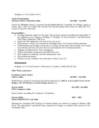 Weblogic 8.1, 9.x on Solaris 9 & 10.
Analyst Programming
Metasolv Oracle Corporation, India. Jan 2006 – Jun 2007
Worked for Metasolv (Oracle Corporation through Syntel Ltd.,Was responsible for Weblogic support to
various clients. There were global wide customer who used this product and to name few majors like ATT,
Verizon, CenturyTel, Timewaner.
Responsibilities:
 Providing production support for the major Telecom Giants related to installation and functionality of
the Application server running on Weblogic 8.1 Weblogic 7.0, Novell Extend 5.1 and Silverstream,
JMS, Plugin configuration TIBCO etc.
 Deploy the J2EE application in the form of ear, war, rar etc
 Help customer to setup a new environment with Single/Cluster server based on their requirement
 Troubleshooting and providing workaround, if not debug with the help of thread dumps and if found
issue with the code level, then move the issue to development for Fix (Enhancement Fix)
 Applying the Enhancements / Fixes and upgrades.
 Problem and Incident management using IBM Clear case.
 Shell scripting for monitoring and other administration tasks.
 Thread dump and analysis
 Worked as on site coordinator from client place in Plano, Texas, US.
Environment:
Weblogic 8.1, 9.x, Novell extend 5.1, Silverstream 2 on Solaris 9, IBM AIX, HP Unix.
Other Work experiences:
Escalation Lead & Trainer
Linksys, India. Jul 2004 – Jan 2006
SOHO Routers, Switches & the Wireless based Networking Devices (802.11 A, B, G and N) LAN, VLAN,
Bridges, AP, VPN Routers, Network Storage devices, etc.
System Admin Dec 2003 – Jun 2004
INET Computers, India.
System Admin, Assembling PCs, Hardware / OS problems.
System Admin 2001 – 2003
ISEXFASHIONS PVT. Ltd, India.
Managing the customized ERP Package for Garment Industry, the software is running on Windows 2000
Server. (By supervising & reporting the bugs, requirement & changes as required by the end users to The
Technology Dept.)
 