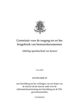 Commissie voor de toegang tot en het
hergebruik van bestuursdocumenten
Afdeling openbaarheid van bestuur
7 mei 2018
ADVIES 2018-37
met betrekking tot het verkrijgen van een kopie van
de interne als de externe audit over de
informatiedoorstroming met betrekking tot de F16-
gevechtstoestellen
(CTB/2018/34)
 