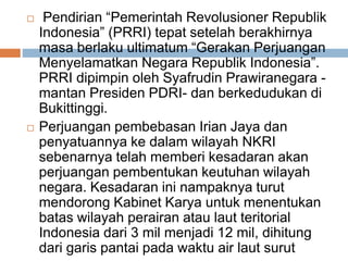  Pendirian “Pemerintah Revolusioner Republik
Indonesia” (PRRI) tepat setelah berakhirnya
masa berlaku ultimatum “Gerakan Perjuangan
Menyelamatkan Negara Republik Indonesia”.
PRRI dipimpin oleh Syafrudin Prawiranegara -
mantan Presiden PDRI- dan berkedudukan di
Bukittinggi.
 Perjuangan pembebasan Irian Jaya dan
penyatuannya ke dalam wilayah NKRI
sebenarnya telah memberi kesadaran akan
perjuangan pembentukan keutuhan wilayah
negara. Kesadaran ini nampaknya turut
mendorong Kabinet Karya untuk menentukan
batas wilayah perairan atau laut teritorial
Indonesia dari 3 mil menjadi 12 mil, dihitung
dari garis pantai pada waktu air laut surut
 
