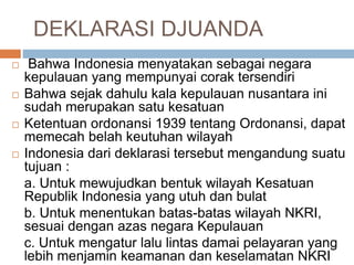 DEKLARASI DJUANDA
 Bahwa Indonesia menyatakan sebagai negara
kepulauan yang mempunyai corak tersendiri
 Bahwa sejak dahulu kala kepulauan nusantara ini
sudah merupakan satu kesatuan
 Ketentuan ordonansi 1939 tentang Ordonansi, dapat
memecah belah keutuhan wilayah
 Indonesia dari deklarasi tersebut mengandung suatu
tujuan :
a. Untuk mewujudkan bentuk wilayah Kesatuan
Republik Indonesia yang utuh dan bulat
b. Untuk menentukan batas-batas wilayah NKRI,
sesuai dengan azas negara Kepulauan
c. Untuk mengatur lalu lintas damai pelayaran yang
lebih menjamin keamanan dan keselamatan NKRI
 