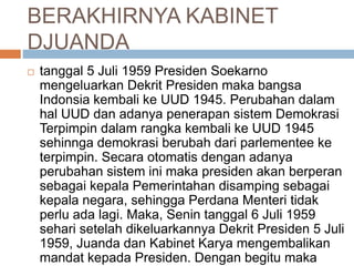 BERAKHIRNYA KABINET
DJUANDA
 tanggal 5 Juli 1959 Presiden Soekarno
mengeluarkan Dekrit Presiden maka bangsa
Indonsia kembali ke UUD 1945. Perubahan dalam
hal UUD dan adanya penerapan sistem Demokrasi
Terpimpin dalam rangka kembali ke UUD 1945
sehinnga demokrasi berubah dari parlementee ke
terpimpin. Secara otomatis dengan adanya
perubahan sistem ini maka presiden akan berperan
sebagai kepala Pemerintahan disamping sebagai
kepala negara, sehingga Perdana Menteri tidak
perlu ada lagi. Maka, Senin tanggal 6 Juli 1959
sehari setelah dikeluarkannya Dekrit Presiden 5 Juli
1959, Juanda dan Kabinet Karya mengembalikan
mandat kepada Presiden. Dengan begitu maka
 