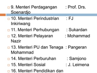  9. Menteri Perdagangan : Prof. Drs.
Soenardjo
 10. Menteri Perindustrian : FJ
Inkiriwang
 11. Menteri Perhubungan : Sukardan
 12. Menteri Pelayaran : Mohammad
Nazir
 13. Menteri PU dan Tenaga : Pangeran
Mohammad
 14. Menteri Perburuhan : Samjono
 15. Menteri Sosial : J. Leimena
 16. Menteri Pendidikan dan
 