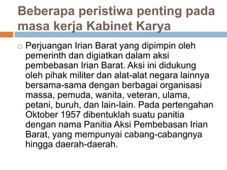 Beberapa peristiwa penting pada
masa kerja Kabinet Karya
 Perjuangan Irian Barat yang dipimpin oleh
pemerinth dan digiatkan dalam aksi
pembebasan Irian Barat. Aksi ini didukung
oleh pihak militer dan alat-alat negara lainnya
bersama-sama dengan berbagai organisasi
massa, pemuda, wanita, veteran, ulama,
petani, buruh, dan lain-lain. Pada pertengahan
Oktober 1957 dibentuklah suatu panitia
dengan nama Panitia Aksi Pembebasan Irian
Barat, yang mempunyai cabang-cabangnya
hingga daerah-daerah.
 