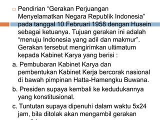  Pendirian “Gerakan Perjuangan
Menyelamatkan Negara Republik Indonesia”
pada tanggal 10 Februari 1958 dengan Husein
sebagai ketuanya. Tujuan gerakan ini adalah
“menuju Indonesia yang adil dan makmur”.
Gerakan tersebut mengirimkan ultimatum
kepada Kabinet Karya yang berisi :
a. Pembubaran Kabinet Karya dan
pembentukan Kabinet Kerja bercorak nasional
di bawah pimpinan Hatta-Hamengku Buwana.
b. Presiden supaya kembali ke kedudukannya
yang konstitusional.
c. Tuntutan supaya dipenuhi dalam waktu 5x24
jam, bila ditolak akan mengambil gerakan
 