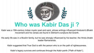 Who was Kabir Das ji ?
Kabir was a 15th-century Indian mystic poet and saint, whose writings influenced Hinduism's Bhakti
...
