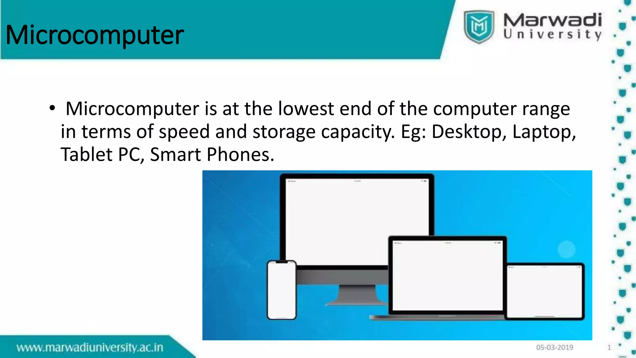 Microcomputer
• Microcomputer is at the lowest end of the computer range
in terms of speed and storage capacity. Eg: Desktop, Laptop,
Tablet PC, Smart Phones.
 