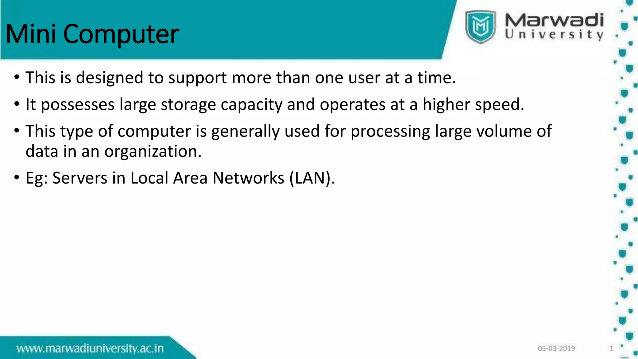 Mini Computer
• This is designed to support more than one user at a time.
• It possesses large storage capacity and operates at a higher speed.
• This type of computer is generally used for processing large volume of
data in an organization.
• Eg: Servers in Local Area Networks (LAN).
 