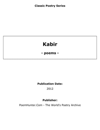 Classic Poetry Series




                Kabir
               - poems -




            Publication Date:
                   2012



                Publisher:
PoemHunter.Com - The World's Poetry Archive
 