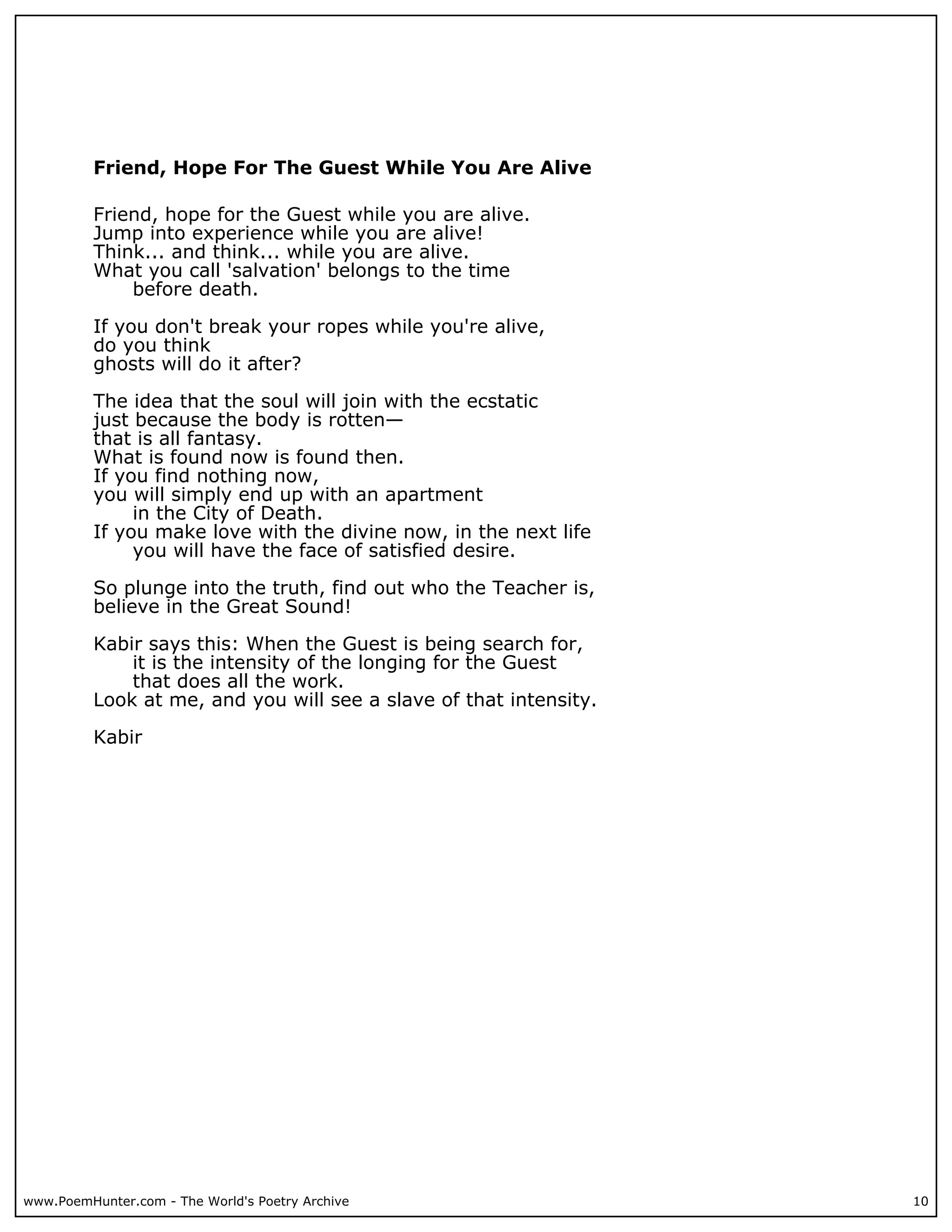 Friend, Hope For The Guest While You Are Alive

          Friend, hope for the Guest while you are alive.
          Jump into experience while you are alive!
          Think... and think... while you are alive.
          What you call 'salvation' belongs to the time
              before death.

          If you don't break your ropes while you're alive,
          do you think
          ghosts will do it after?

          The idea that the soul will join with the ecstatic
          just because the body is rotten—
          that is all fantasy.
          What is found now is found then.
          If you find nothing now,
          you will simply end up with an apartment
               in the City of Death.
          If you make love with the divine now, in the next life
               you will have the face of satisfied desire.

          So plunge into the truth, find out who the Teacher is,
          believe in the Great Sound!

          Kabir says this: When the Guest is being search for,
              it is the intensity of the longing for the Guest
              that does all the work.
          Look at me, and you will see a slave of that intensity.

          Kabir




www.PoemHunter.com - The World's Poetry Archive                     10
 
