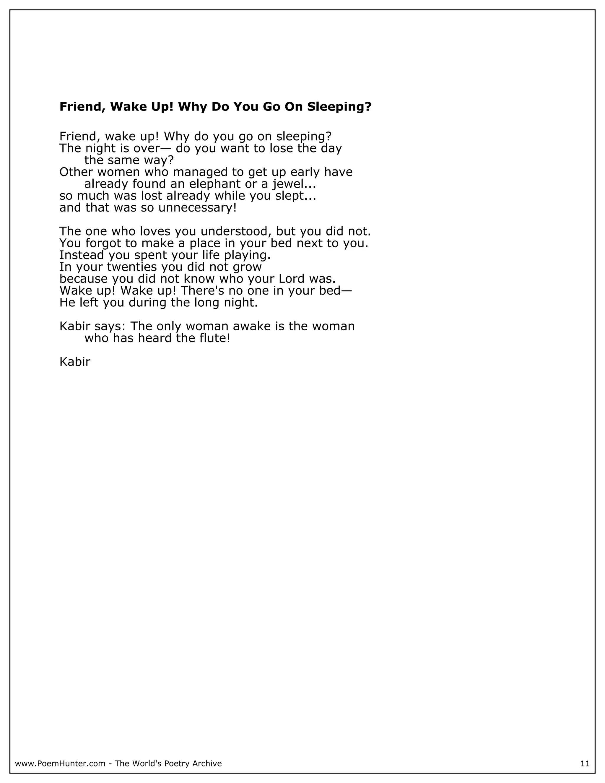 Friend, Wake Up! Why Do You Go On Sleeping?

          Friend, wake up! Why do you go on sleeping?
          The night is over— do you want to lose the day
              the same way?
          Other women who managed to get up early have
              already found an elephant or a jewel...
          so much was lost already while you slept...
          and that was so unnecessary!

          The one who loves you understood, but you did not.
          You forgot to make a place in your bed next to you.
          Instead you spent your life playing.
          In your twenties you did not grow
          because you did not know who your Lord was.
          Wake up! Wake up! There's no one in your bed—
          He left you during the long night.

          Kabir says: The only woman awake is the woman
              who has heard the flute!

          Kabir




www.PoemHunter.com - The World's Poetry Archive                 11
 