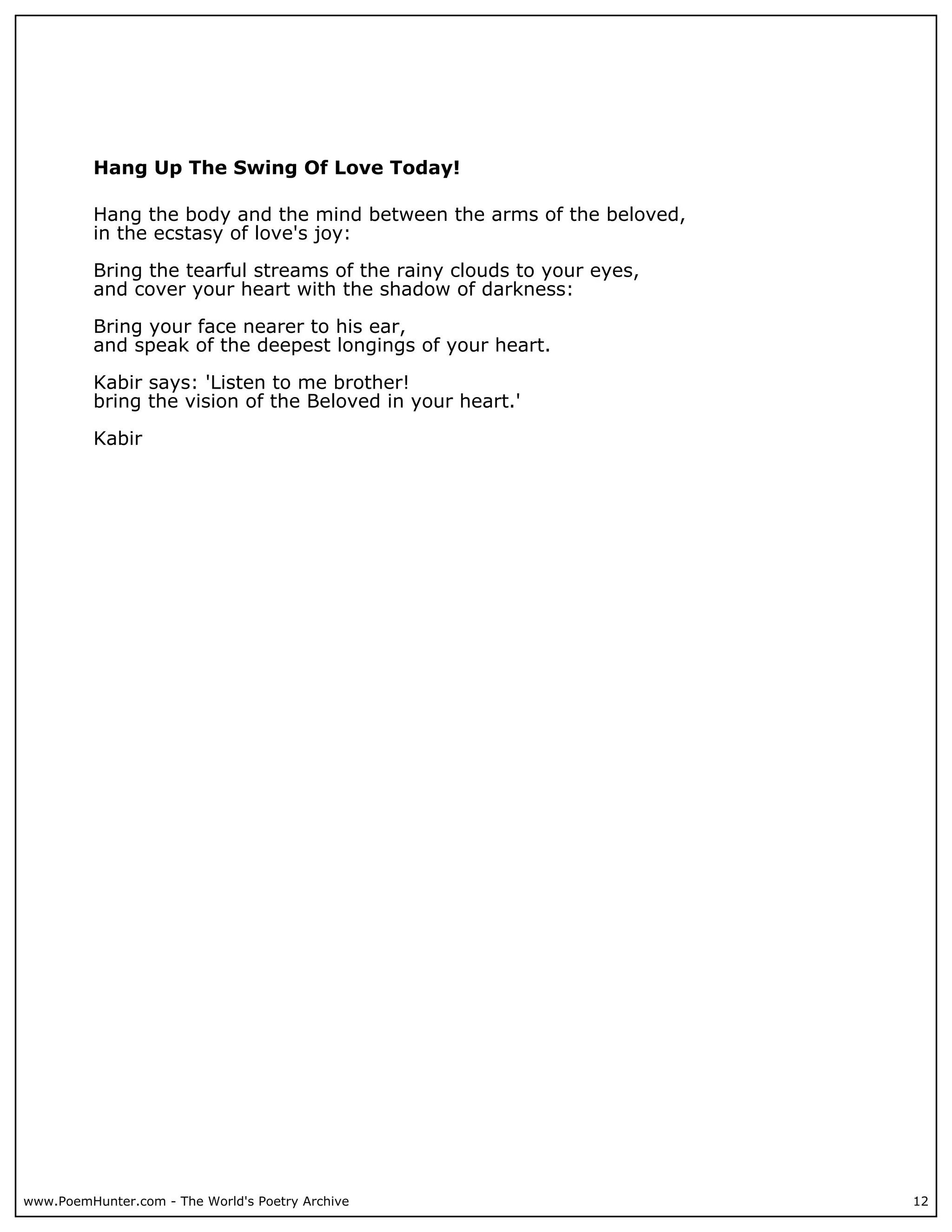 Hang Up The Swing Of Love Today!

          Hang the body and the mind between the arms of the beloved,
          in the ecstasy of love's joy:

          Bring the tearful streams of the rainy clouds to your eyes,
          and cover your heart with the shadow of darkness:

          Bring your face nearer to his ear,
          and speak of the deepest longings of your heart.

          Kabir says: 'Listen to me brother!
          bring the vision of the Beloved in your heart.'

          Kabir




www.PoemHunter.com - The World's Poetry Archive                         12
 