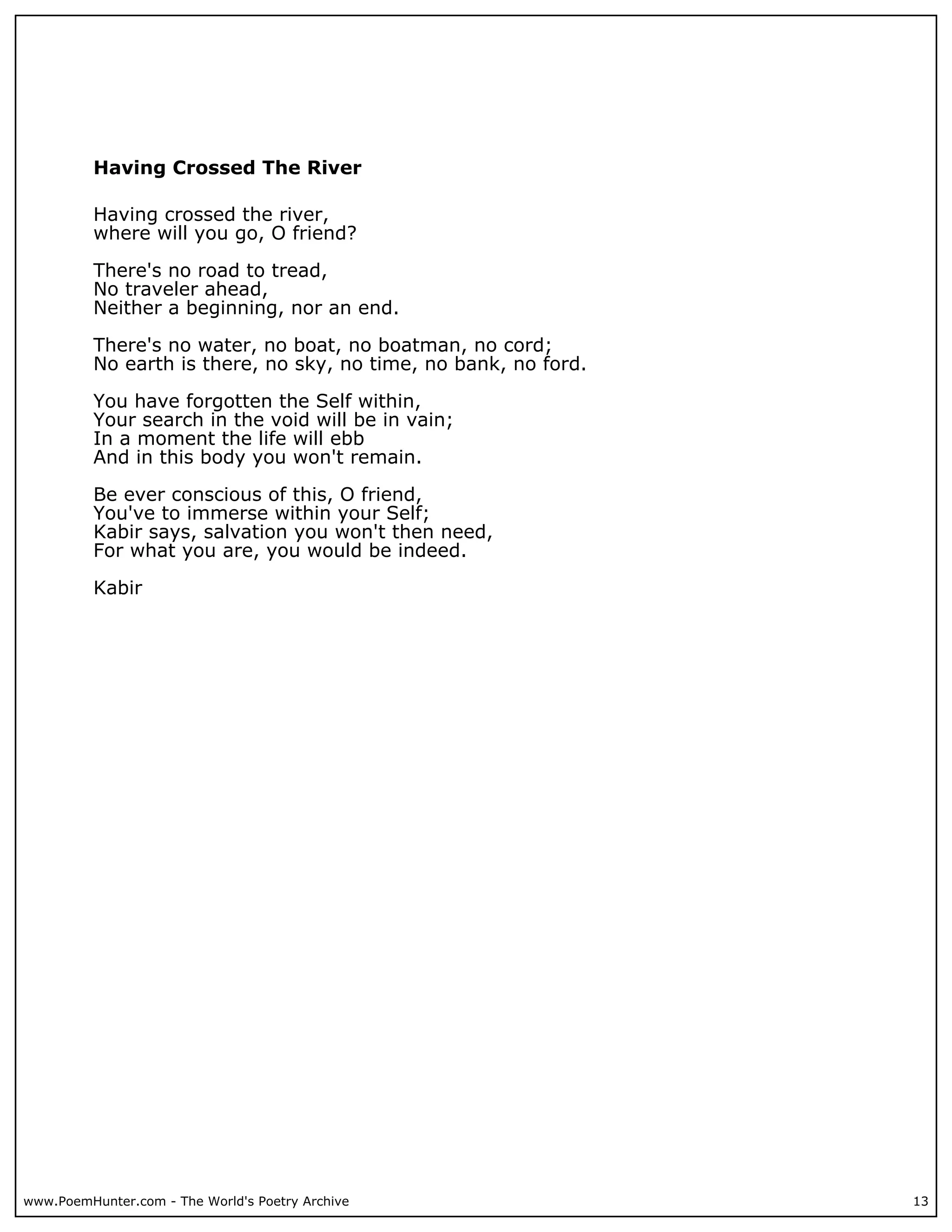 Having Crossed The River

          Having crossed the river,
          where will you go, O friend?

          There's no road to tread,
          No traveler ahead,
          Neither a beginning, nor an end.

          There's no water, no boat, no boatman, no cord;
          No earth is there, no sky, no time, no bank, no ford.

          You have forgotten the Self within,
          Your search in the void will be in vain;
          In a moment the life will ebb
          And in this body you won't remain.

          Be ever conscious of this, O friend,
          You've to immerse within your Self;
          Kabir says, salvation you won't then need,
          For what you are, you would be indeed.

          Kabir




www.PoemHunter.com - The World's Poetry Archive                   13
 
