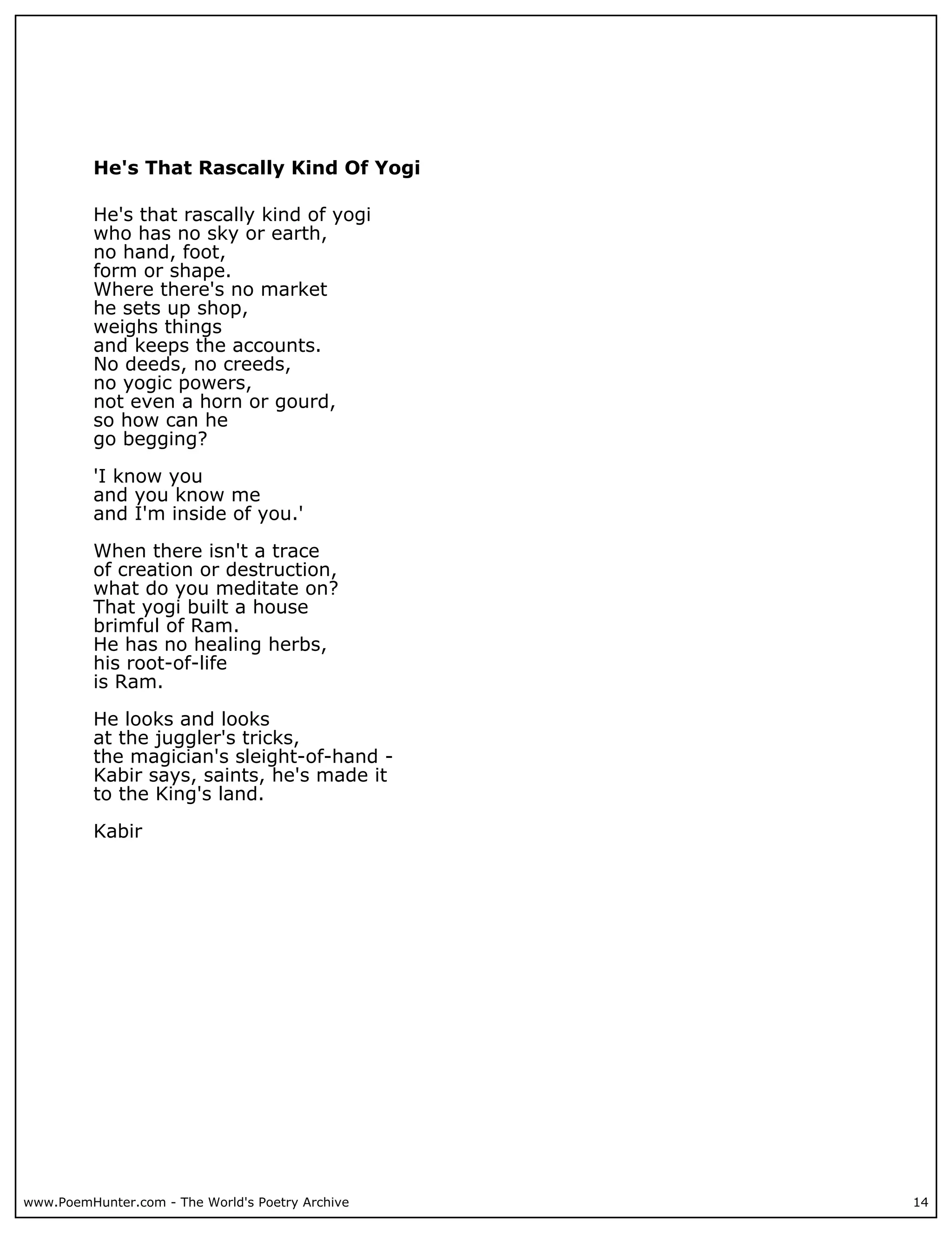 He's That Rascally Kind Of Yogi

          He's that rascally kind of yogi
          who has no sky or earth,
          no hand, foot,
          form or shape.
          Where there's no market
          he sets up shop,
          weighs things
          and keeps the accounts.
          No deeds, no creeds,
          no yogic powers,
          not even a horn or gourd,
          so how can he
          go begging?

          'I know you
          and you know me
          and I'm inside of you.'

          When there isn't a trace
          of creation or destruction,
          what do you meditate on?
          That yogi built a house
          brimful of Ram.
          He has no healing herbs,
          his root-of-life
          is Ram.

          He looks and looks
          at the juggler's tricks,
          the magician's sleight-of-hand -
          Kabir says, saints, he's made it
          to the King's land.

          Kabir




www.PoemHunter.com - The World's Poetry Archive   14
 
